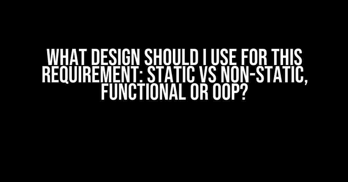 What Design Should I Use for This Requirement: Static vs Non-Static, Functional or OOP?